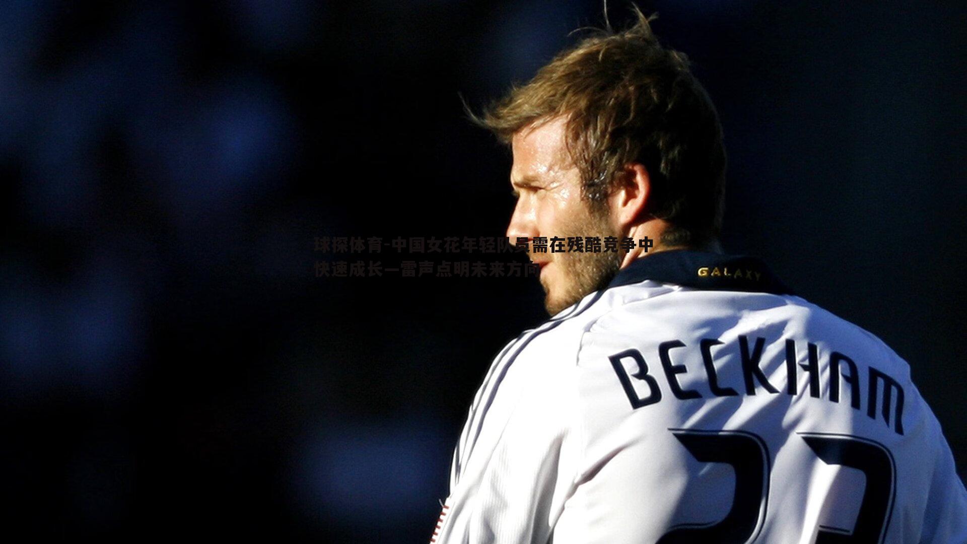 中国女花年轻队员需在残酷竞争中快速成长—雷声点明未来方向